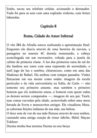 Então, socou seu telefone celular, acionando o detonador.
Tudo foi para os ares com uma explosão violenta, com fortes
labaredas.

                         Capítulo 8

            Roma, Cidade do Amor Infernal

O vôo 284 da Alitalia estava realizando a aproximação final.
Enquanto ele descia através de uma barreira de nuvens, a
passageira no assento 4C dormia ressonando, a cabeça
aconchegada em um travesseiro, voltada para a janela da
cabine de primeira classe. A luz dos primeiros raios de sol do
dia banhou seu rosto com uma expressão de serenidade, o
sutil jogo de luz e sombra, chiaroscuro, como em uma das
Madonas de Rafael. Ela sonhou com tempos passados. Visões
flutuaram em sua mente como ondas: imagens da escola
particular e da vida universitária na Itália, de Carlo — não
somente seu primeiro amante, mas também o primeiro
homem que ela realmente amou, o homem com quem todos
os demais seriam comparados —, imagens de seu pai, Tateh,
suas costas curvadas pela idade, acotovelado sobre uma mesa
forrada de livros e manuscritos antigos. Ela visualizou Muta,
as calorosas feições italianas de sua mãe, sua beleza.
O doce som da voz de sua mãe flutuou através de seus sonhos,
cantando uma antiga canção de ninar iídiche, Shlof, Mayan
Tokhter:
Durma minha boa menina Durma no seu berço
 