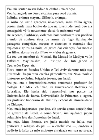 Vou me sentar ao seu lado e te cantar uma canção
Vou balançá-la no berço e cantar para você dormir.
Lulinke, criança mayan... Silêncio, criança...
O rosto de Carlo apareceu novamente, mais velho agora,
porém ainda mais bonito do que na juventude. Será que ela
conseguiria vê-lo novamente, deixá-lo mais uma vez?
De repente, flashbacks violentos bombardearam seu pacífico
mundo de sonhos: tiros de armas de fogo iluminando
passagens compridas, escuras e estreitas; o estrondo das
explosões; gritos na noite, os gritos das crianças, das mães e
das filhas, dos pais e dos filhos — visões da guerra.
Ela era um membro do Mossad, Ha Mossad le Modiyn ve le
Tafkidim Mayuha-dim, o Instituto de Inteligência e
Operações Especiais.
Ficou entre os Estados Unidos e Tel Aviv durante toda sua
juventude, freqüentou escolas particulares em Nova York e
juntou-se ao Gadna, brigadas jovens, em Israel.
Seu pai era o internacionalmente renomado professor de
teologia, Dr. Max Schulman, da Universidade Hebraica de
Jerusalém. Ele havia sido responsável por postos na
Universidade de Roma, Universidade de Princeton e, agora,
era professor honorário da Divinity School da Universidade
de Chicago.
Mas, mais importante que isso, ele serviu como conselheiro
do governo de Israel, e como Sayan, um ajudante judeu
voluntário fora das fronteiras de Israel.
Sua mãe, Muta Ennoia, era judia nascida na Itália, mas
praticava a religião do pai — o catolicismo —, embora a
tradição judaica da mãe estivesse enraizada em sua natureza.
 