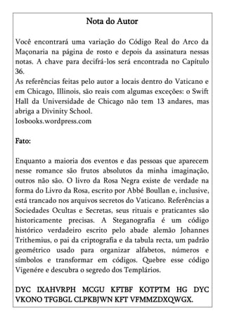 Nota do Autor

Você encontrará uma variação do Código Real do Arco da
Maçonaria na página de rosto e depois da assinatura nessas
notas. A chave para decifrá-los será encontrada no Capítulo
36.
As referências feitas pelo autor a locais dentro do Vaticano e
em Chicago, Illinois, são reais com algumas exceções: o Swift
Hall da Universidade de Chicago não tem 13 andares, mas
abriga a Divinity School.
Iosbooks.wordpress.com

Fato:

Enquanto a maioria dos eventos e das pessoas que aparecem
nesse romance são frutos absolutos da minha imaginação,
outros não são. O livro da Rosa Negra existe de verdade na
forma do Livro da Rosa, escrito por Abbé Boullan e, inclusive,
está trancado nos arquivos secretos do Vaticano. Referências a
Sociedades Ocultas e Secretas, seus rituais e praticantes são
historicamente precisas. A Steganografia é um código
histórico verdadeiro escrito pelo abade alemão Johannes
Trithemius, o pai da criptografia e da tabula recta, um padrão
geométrico usado para organizar alfabetos, números e
símbolos e transformar em códigos. Quebre esse código
Vigenére e descubra o segredo dos Templários.

DYC IXAHVRPH MCGU KFTBF KOTPTM HG DYC
VKONO TFGBGL CLPKBJWN KFT VFMMZDXQWGX.
 