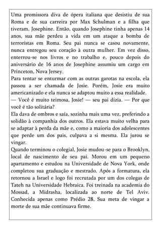 Uma promissora diva de ópera italiana que desistiu de sua
Roma e de sua carreira por Max Schulman e a filha que
tiveram, Josephine. Então, quando Josephine tinha apenas 14
anos, sua mãe perdeu a vida em um ataque a bomba de
terroristas em Roma. Seu pai nunca se casou novamente,
nunca entregou seu coração à outra mulher. Em vez disso,
enterrou-se nos livros e no trabalho e, pouco depois do
aniversário de 16 anos de Josephine assumiu um cargo em
Princeton, Nova Jersey.
Para tentar se enturmar com as outras garotas na escola, ela
passou a ser chamada de Josie. Porém, Josie era muito
americanizado e ela nunca se adaptou muito a essa realidade.
— Você é muito teimosa, Josie! — seu pai dizia. — Por que
você é tão solitária?
Ela dava de ombros e saía, sozinha mais uma vez, preferindo a
solidão à companhia dos outros. Ela estava muito velha para
se adaptar à perda da mãe e, como a maioria dos adolescentes
que perde um dos pais, culpava a si mesma. Ela jurou se
vingar.
Quando terminou o colegial, Josie mudou-se para o Brooklyn,
local de nascimento de seu pai. Morou em um pequeno
apartamento e estudou na Universidade de Nova York, onde
completou sua graduação e mestrado. Após a formatura, ela
retornou a Israel e logo foi recrutada por um dos colegas de
Tateh na Universidade Hebraica. Foi treinada na academia do
Mossad, a Midrasha, localizada ao norte de Tel Aviv.
Conhecida apenas como Prédio 28, Sua meta de vingar a
morte de sua mãe continuava firme.
 