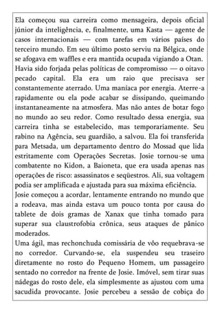 Ela começou sua carreira como mensageira, depois oficial
júnior da inteligência, e, finalmente, uma Kasta — agente de
casos internacionais — com tarefas em vários países do
terceiro mundo. Em seu último posto serviu na Bélgica, onde
se afogava em waffles e era mantida ocupada vigiando a Otan.
Havia sido forjada pelas políticas de compromisso — o oitavo
pecado capital. Ela era um raio que precisava ser
constantemente aterrado. Uma maníaca por energia. Aterre-a
rapidamente ou ela pode acabar se dissipando, queimando
instantaneamente na atmosfera. Mas não antes de botar fogo
no mundo ao seu redor. Como resultado dessa energia, sua
carreira tinha se estabelecido, mas temporariamente. Seu
rabino na Agência, seu guardião, a salvou. Ela foi transferida
para Metsada, um departamento dentro do Mossad que lida
estritamente com Operações Secretas. Josie tornou-se uma
combatente no Kidon, a Baioneta, que era usada apenas nas
operações de risco: assassinatos e seqüestros. Ali, sua voltagem
podia ser amplificada e ajustada para sua máxima eficiência.
Josie começou a acordar, lentamente entrando no mundo que
a rodeava, mas ainda estava um pouco tonta por causa do
tablete de dois gramas de Xanax que tinha tomado para
superar sua claustrofobia crônica, seus ataques de pânico
moderados.
Uma ágil, mas rechonchuda comissária de vôo requebrava-se
no corredor. Curvando-se, ela suspendeu seu traseiro
diretamente no rosto do Pequeno Homem, um passageiro
sentado no corredor na frente de Josie. Imóvel, sem tirar suas
nádegas do rosto dele, ela simplesmente as ajustou com uma
sacudida provocante. Josie percebeu a sessão de cobiça do
 
