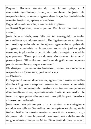 Pequeno Homem através de uma bruma púrpura. A
comissária gentilmente balançou o antebraço de Josie. Ela
respondeu imediatamente agarrando o braço da comissária de
maneira instintiva, apenas um reflexo.
Erguendo a sobrancelha, a comissária explicou:
— Scussi Signorina, vamos pousar. Por favor, endireite seu
assento.
Josie ficou aliviada, mas feliz por ter conseguido controlar
seus reflexos quando necessário. Um ligeiro sorriso surgiu em
seu rosto quando ela se imaginou agarrando o pulso da
arrogante comissária e fazendo-a andar de joelhos pelo
corredor, implorando o perdão de cada passageiro à medida
que passava. "Essas primas donnas são tiranas tão cruéis",
pensou Josie. "Dê a elas um uniforme de grife e um pequeno
par de asas e observe o que acontece."
Ela dissipou o pensamento fantasioso, voltou ao momento e
respondeu de forma seca, porém educada:
— Obrigada.
O Pequeno Homem do corredor, agora com o rosto vermelho
devido à linguagem corporal provocante da jovem comissária
e pelo rápido momento de tensão na cabine — um pequeno
desentendimento —, aparentemente havia se acalmado. Ele
ingeriu o que provavelmente era uma pílula para pressão e
afrouxou seu colarinho.
Josie sacou seu pó compacto para reavivar a maquiagem e
estudou seu reflexo. Seus olhos cor de topázio, estelares, ainda
tinham brilho. Seu rosto mantinha uma textura suave; o viço
da juventude e um bronzeado saudável, seu cabelo cor de
mogno reluzia como o de Muta. "Sem tanta dureza no olhar,
 