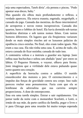 seja uma espectadora, Tateh diria", ela pensou e piscou. "Pode
apostar seus doces, baby."
Mas quando ela olhou mais profundamente o reflexo, a
verdade apareceu. Ela estava exausta, esgotada, osygeshpilt, e
cansada do jogo. Cansada das mentiras, do fluxo interminável
de aeroportos e novos rostos inexpressivos. Cansada dos
quartos, bares e lobbies de hotel. Ela havia dormido sob tantas
bandeiras distintas e sob tantos nomes falsos. Com tantos
homens diferentes. Os lugares que ela freqüentou variaram
desde os mais simples rincões até os luxuosos palácios de
opulência cinco estrelas. No final, eles eram todos iguais. Não
eram a sua casa. Ela não tinha uma casa. E, acima de tudo, ela
estava cansada de ficar sozinha; cansada de tudo isso.
A comissária voltou e a instruiu a guardar seu laptop. Josie
inflou suas bochechas e soltou um abafado "puta" por entre os
lábios. O Pequeno Homem, o voyeur, olhava para frente.
Josie imaginou que a virilidade dele estava pulsando quase
tanto quanto seu coração.
A superfície da borracha contra o asfalto. O zunido
ensurdecedor dos motores a jato. O estremecimento e o
impulso das forças de gravidade contra seu corpo. Isso tudo
pareceu roubar seus pensamentos. Fazia com que ela se
lembrasse da adrenalina que sua carreira sempre
proporcionou. A dose de entorpecente.
Essa era uma tarefa simples. Entrar e sair rapidamente. Um
jantar tarde da noite com o monsenhor Scarlotti, e Lotti, o
irmão de sua mãe, da parte católica da família, pegar o livro e
ir para Chicago para uma reunião há muito tempo esperada
 