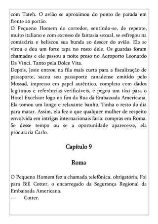 com Tateh. O avião se aproximou do ponto de parada em
frente ao portão.
O Pequeno Homem do corredor, sentindo-se, de repente,
muito italiano e com excesso de fantasia sexual, se esfregou na
comissária e beliscou sua bunda ao descer do avião. Ela se
virou e deu um forte tapa no rosto dele. Os guardas foram
chamados e ele passou a noite preso no Aeroporto Leonardo
Da Vinci. Tanto pela Dolce Vita.
Depois, Josie entrou na fila mais curta para a fiscalização de
passaporte, sacou seu passaporte canadense emitido pelo
Mossad, impresso em papel autêntico, completo com dados
legítimos e referências verificáveis, e pegou um táxi para o
Hotel Excelsior logo no fim da Rua da Embaixada Americana.
Ela tomou um longo e relaxante banho. Tinha o resto do dia
para matar. Assim, ela fez o que qualquer mulher de respeito
envolvida em intrigas internacionais faria: compras em Roma.
Se desse tempo ou se a oportunidade aparecesse, ela
procuraria Carlo.

                         Capítulo 9

                            Roma

O Pequeno Homem fez a chamada telefônica, obrigatória. Foi
para Bill Cotter, o encarregado da Segurança Regional da
Embaixada Americana.
—    Cotter.
 