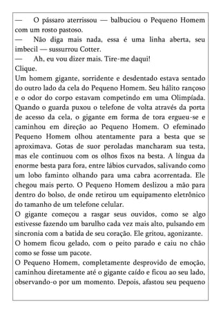 —     O pássaro aterrissou — balbuciou o Pequeno Homem
com um rosto pastoso.
—     Não diga mais nada, essa é uma linha aberta, seu
imbecil — sussurrou Cotter.
—     Ah, eu vou dizer mais. Tire-me daqui!
Clique.
Um homem gigante, sorridente e desdentado estava sentado
do outro lado da cela do Pequeno Homem. Seu hálito rançoso
e o odor do corpo estavam competindo em uma Olimpíada.
Quando o guarda puxou o telefone de volta através da porta
de acesso da cela, o gigante em forma de tora ergueu-se e
caminhou em direção ao Pequeno Homem. O efeminado
Pequeno Homem olhou atentamente para a besta que se
aproximava. Gotas de suor peroladas mancharam sua testa,
mas ele continuou com os olhos fixos na besta. A língua da
enorme besta para fora, entre lábios curvados, salivando como
um lobo faminto olhando para uma cabra acorrentada. Ele
chegou mais perto. O Pequeno Homem deslizou a mão para
dentro do bolso, de onde retirou um equipamento eletrônico
do tamanho de um telefone celular.
O gigante começou a rasgar seus ouvidos, como se algo
estivesse fazendo um barulho cada vez mais alto, pulsando em
sincronia com a batida de seu coração. Ele gritou, agonizante.
O homem ficou gelado, com o peito parado e caiu no chão
como se fosse um pacote.
O Pequeno Homem, completamente desprovido de emoção,
caminhou diretamente até o gigante caído e ficou ao seu lado,
observando-o por um momento. Depois, afastou seu pequeno
 