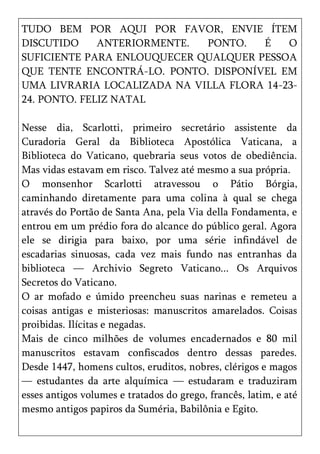 TUDO BEM POR AQUI POR FAVOR, ENVIE ÍTEM
DISCUTIDO     ANTERIORMENTE. PONTO.   É    O
SUFICIENTE PARA ENLOUQUECER QUALQUER PESSOA
QUE TENTE ENCONTRÁ-LO. PONTO. DISPONÍVEL EM
UMA LIVRARIA LOCALIZADA NA VILLA FLORA 14-23-
24. PONTO. FELIZ NATAL

Nesse dia, Scarlotti, primeiro secretário assistente da
Curadoria Geral da Biblioteca Apostólica Vaticana, a
Biblioteca do Vaticano, quebraria seus votos de obediência.
Mas vidas estavam em risco. Talvez até mesmo a sua própria.
O monsenhor Scarlotti atravessou o Pátio Bórgia,
caminhando diretamente para uma colina à qual se chega
através do Portão de Santa Ana, pela Via della Fondamenta, e
entrou em um prédio fora do alcance do público geral. Agora
ele se dirigia para baixo, por uma série infindável de
escadarias sinuosas, cada vez mais fundo nas entranhas da
biblioteca — Archivio Segreto Vaticano... Os Arquivos
Secretos do Vaticano.
O ar mofado e úmido preencheu suas narinas e remeteu a
coisas antigas e misteriosas: manuscritos amarelados. Coisas
proibidas. Ilícitas e negadas.
Mais de cinco milhões de volumes encadernados e 80 mil
manuscritos estavam confiscados dentro dessas paredes.
Desde 1447, homens cultos, eruditos, nobres, clérigos e magos
— estudantes da arte alquímica — estudaram e traduziram
esses antigos volumes e tratados do grego, francês, latim, e até
mesmo antigos papiros da Suméria, Babilônia e Egito.
 