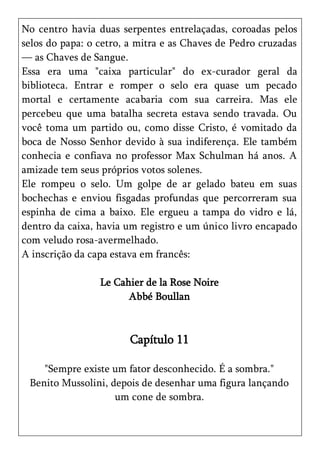 No centro havia duas serpentes entrelaçadas, coroadas pelos
selos do papa: o cetro, a mitra e as Chaves de Pedro cruzadas
— as Chaves de Sangue.
Essa era uma "caixa particular" do ex-curador geral da
biblioteca. Entrar e romper o selo era quase um pecado
mortal e certamente acabaria com sua carreira. Mas ele
percebeu que uma batalha secreta estava sendo travada. Ou
você toma um partido ou, como disse Cristo, é vomitado da
boca de Nosso Senhor devido à sua indiferença. Ele também
conhecia e confiava no professor Max Schulman há anos. A
amizade tem seus próprios votos solenes.
Ele rompeu o selo. Um golpe de ar gelado bateu em suas
bochechas e enviou fisgadas profundas que percorreram sua
espinha de cima a baixo. Ele ergueu a tampa do vidro e lá,
dentro da caixa, havia um registro e um único livro encapado
com veludo rosa-avermelhado.
A inscrição da capa estava em francês:

                 Le Cahier de la Rose Noire
                       Abbé Boullan



                       Capítulo 11

    "Sempre existe um fator desconhecido. É a sombra."
 Benito Mussolini, depois de desenhar uma figura lançando
                    um cone de sombra.
 