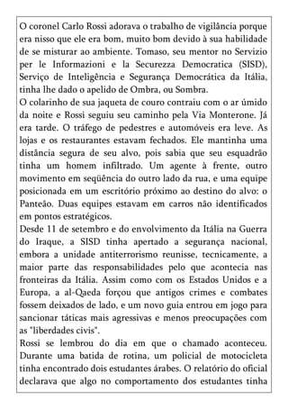 O coronel Carlo Rossi adorava o trabalho de vigilância porque
era nisso que ele era bom, muito bom devido à sua habilidade
de se misturar ao ambiente. Tomaso, seu mentor no Servizio
per le Informazioni e la Securezza Democratica (SISD),
Serviço de Inteligência e Segurança Democrática da Itália,
tinha lhe dado o apelido de Ombra, ou Sombra.
O colarinho de sua jaqueta de couro contraiu com o ar úmido
da noite e Rossi seguiu seu caminho pela Via Monterone. Já
era tarde. O tráfego de pedestres e automóveis era leve. As
lojas e os restaurantes estavam fechados. Ele mantinha uma
distância segura de seu alvo, pois sabia que seu esquadrão
tinha um homem infiltrado. Um agente à frente, outro
movimento em seqüência do outro lado da rua, e uma equipe
posicionada em um escritório próximo ao destino do alvo: o
Panteão. Duas equipes estavam em carros não identificados
em pontos estratégicos.
Desde 11 de setembro e do envolvimento da Itália na Guerra
do Iraque, a SISD tinha apertado a segurança nacional,
embora a unidade antiterrorismo reunisse, tecnicamente, a
maior parte das responsabilidades pelo que acontecia nas
fronteiras da Itália. Assim como com os Estados Unidos e a
Europa, a al-Qaeda forçou que antigos crimes e combates
fossem deixados de lado, e um novo guia entrou em jogo para
sancionar táticas mais agressivas e menos preocupações com
as "liberdades civis".
Rossi se lembrou do dia em que o chamado aconteceu.
Durante uma batida de rotina, um policial de motocicleta
tinha encontrado dois estudantes árabes. O relatório do oficial
declarava que algo no comportamento dos estudantes tinha
 