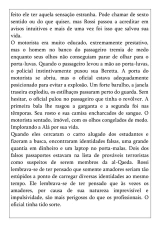 feito ele ter aquela sensação estranha. Pode chamar de sexto
sentido ou do que quiser, mas Rossi passou a acreditar em
avisos intuitivos e mais de uma vez foi isso que salvou sua
vida.
O motorista era muito educado, extremamente prestativo,
mas o homem no banco do passageiro tremia de medo
enquanto seus olhos não conseguiam parar de olhar para o
porta-luvas. Quando o passageiro levou a mão ao porta-luvas,
o policial instintivamente puxou sua Beretta. A porta do
motorista se abriu, mas o oficial estava adequadamente
posicionado para evitar a explosão. Um forte barulho, a janela
traseira explodiu, os estilhaços passaram perto do guarda. Sem
hesitar, o oficial pulou no passageiro que tinha o revólver. A
primeira bala lhe rasgou a garganta e a segunda foi nas
têmporas. Seu rosto e sua camisa encharcados de sangue. O
motorista sentado, imóvel, com os olhos congelados de medo.
Implorando a Alá por sua vida.
Quando eles cercaram o carro alugado dos estudantes e
fizeram a busca, encontraram identidades falsas, uma grande
quantia em dinheiro e um laptop no porta-malas. Dois dos
falsos passaportes estavam na lista de prováveis terroristas
como suspeitos de serem membros da al-Qaeda. Rossi
lembrava-se de ter pensado que somente amadores seriam tão
estúpidos a ponto de carregar diversas identidades ao mesmo
tempo. Ele lembrava-se de ter pensado que às vezes os
amadores, por causa de sua natureza imprevisível e
impulsividade, são mais perigosos do que os profissionais. O
oficial tinha tido sorte.
 