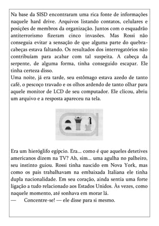 Na base da SISD encontraram uma rica fonte de informações
naquele hard drive. Arquivos listando contatos, celulares e
posições de membros da organização. Juntos com o esquadrão
antiterrorismo fizeram cinco invasões. Mas Rossi não
conseguia evitar a sensação de que alguma parte do quebra-
cabeças estava faltando. Os resultados dos interrogatórios não
contribuíam para acabar com tal suspeita. A cabeça da
serpente, de alguma forma, tinha conseguido escapar. Ele
tinha certeza disso.
Uma noite, já era tarde, seu estômago estava azedo de tanto
café, o pescoço travado e os olhos ardendo de tanto olhar para
aquele monitor de LCD de seu computador. Ele clicou, abriu
um arquivo e a resposta apareceu na tela.




Era um hieróglifo egípcio. Era... como é que aqueles detetives
americanos dizem na TV? Ah, sim... uma agulha no palheiro,
seu instinto guiou. Rossi tinha nascido em Nova York, mas
como os pais trabalhavam na embaixada Italiana ele tinha
dupla nacionalidade. Em seu coração, ainda sentia uma forte
ligação a tudo relacionado aos Estados Unidos. Às vezes, como
naquele momento, até sonhava em morar lá.
—     Concentre-se! — ele disse para si mesmo.
 