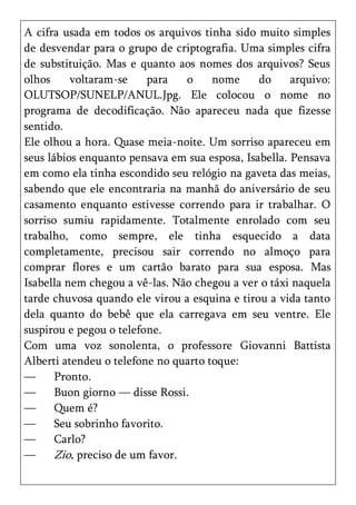 A cifra usada em todos os arquivos tinha sido muito simples
de desvendar para o grupo de criptografia. Uma simples cifra
de substituição. Mas e quanto aos nomes dos arquivos? Seus
olhos     voltaram-se    para    o    nome     do     arquivo:
OLUTSOP/SUNELP/ANUL.Jpg. Ele colocou o nome no
programa de decodificação. Não apareceu nada que fizesse
sentido.
Ele olhou a hora. Quase meia-noite. Um sorriso apareceu em
seus lábios enquanto pensava em sua esposa, Isabella. Pensava
em como ela tinha escondido seu relógio na gaveta das meias,
sabendo que ele encontraria na manhã do aniversário de seu
casamento enquanto estivesse correndo para ir trabalhar. O
sorriso sumiu rapidamente. Totalmente enrolado com seu
trabalho, como sempre, ele tinha esquecido a data
completamente, precisou sair correndo no almoço para
comprar flores e um cartão barato para sua esposa. Mas
Isabella nem chegou a vê-las. Não chegou a ver o táxi naquela
tarde chuvosa quando ele virou a esquina e tirou a vida tanto
dela quanto do bebê que ela carregava em seu ventre. Ele
suspirou e pegou o telefone.
Com uma voz sonolenta, o professore Giovanni Battista
Alberti atendeu o telefone no quarto toque:
—      Pronto.
—      Buon giorno — disse Rossi.
—      Quem é?
—      Seu sobrinho favorito.
—      Carlo?
—      Zio, preciso de um favor.
 
