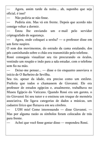 —      Agora, assim tarde da noite... ah, suponho que seja
oficial, é isso?
—      Não pediria se não fosse.
—      Pediria sim. Mas vá em frente. Depois que acordo não
consigo voltar a dormir.
—      Estou lhe enviando um e-mail pelo servidor
criptografado de segurança.
—      Agora, onde coloquei a senha? — o professor disse em
um forte suspiro.
O som dos movimentos, do estrado da cama estalando, dos
pés caminhando sobre o chão era transmitido pelo telefone.
Rossi conseguia visualizar seu tio procurando os óculos,
vestindo um roupão e indo para a sala estudar, com o telefone
sem fio na mão.
—      Deixe-me pensar... — disse o tio enquanto assoviava o
início de O Barbeiro de Sevilha.
Seu tio, apesar da idade, era preciso como um estilete.
Preferia que todos o chamassem de Giovanni. Ele era
professor de estudos egípcios e, atualmente, trabalhava no
Museu Egípcio do Vaticano. Quando Rossi era um garoto, o
tio Giovanni foi seu tutor e o ensinou um truque de memória
associativa. Ele ligava categorias de dados a músicas, um
cadastro lírico que flutuava em seu cérebro.
—      L’OH mio! Come interessando — disse Giovanni. —
Mas por alguma razão os símbolos foram colocados de trás
para frente.
—      Achei que você fosse gostar disso — respondeu Rossi.
 