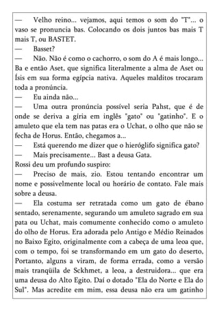 —     Velho reino... vejamos, aqui temos o som do "T"... o
vaso se pronuncia bas. Colocando os dois juntos bas mais T
mais T, ou BASTET.
—     Basset?
—     Não. Não é como o cachorro, o som do A é mais longo...
Ba e então Aset, que significa literalmente a alma de Aset ou
Ísis em sua forma egípcia nativa. Aqueles malditos trocaram
toda a pronúncia.
—     Eu ainda não...
—     Uma outra pronúncia possível seria Pahst, que é de
onde se deriva a gíria em inglês "gato" ou "gatinho". E o
amuleto que ela tem nas patas era o Uchat, o olho que não se
fecha de Horus. Então, chegamos a...
—     Está querendo me dizer que o hieróglifo significa gato?
—     Mais precisamente... Bast a deusa Gata.
Rossi deu um profundo suspiro:
—     Preciso de mais, zio. Estou tentando encontrar um
nome e possivelmente local ou horário de contato. Fale mais
sobre a deusa.
—     Ela costuma ser retratada como um gato de ébano
sentado, serenamente, segurando um amuleto sagrado em sua
pata ou Uchat, mais comumente conhecido como o amuleto
do olho de Horus. Era adorada pelo Antigo e Médio Reinados
no Baixo Egito, originalmente com a cabeça de uma leoa que,
com o tempo, foi se transformando em um gato do deserto,
Portanto, alguns a viram, de forma errada, como a versão
mais tranqüila de Sckhmet, a leoa, a destruidora... que era
uma deusa do Alto Egito. Daí o dotado "Ela do Norte e Ela do
Sul". Mas acredite em mim, essa deusa não era um gatinho
 