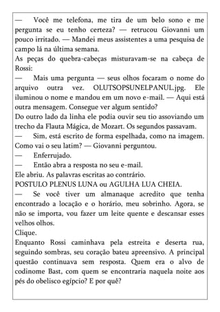 —      Você me telefona, me tira de um belo sono e me
pergunta se eu tenho certeza? — retrucou Giovanni um
pouco irritado. — Mandei meus assistentes a uma pesquisa de
campo lá na última semana.
As peças do quebra-cabeças misturavam-se na cabeça de
Rossi:
—      Mais uma pergunta — seus olhos focaram o nome do
arquivo outra vez. OLUTSOPSUNELPANUL.jpg. Ele
iluminou o nome e mandou em um novo e-mail. — Aqui está
outra mensagem. Consegue ver algum sentido?
Do outro lado da linha ele podia ouvir seu tio assoviando um
trecho da Flauta Mágica, de Mozart. Os segundos passavam.
—      Sim, está escrito de forma espelhada, como na imagem.
Como vai o seu latim? — Giovanni perguntou.
—      Enferrujado.
—      Então abra a resposta no seu e-mail.
Ele abriu. As palavras escritas ao contrário.
POSTULO PLENUS LUNA ou AGULHA LUA CHEIA.
—      Se você tiver um almanaque acredito que tenha
encontrado a locação e o horário, meu sobrinho. Agora, se
não se importa, vou fazer um leite quente e descansar esses
velhos olhos.
Clique.
Enquanto Rossi caminhava pela estreita e deserta rua,
seguindo sombras, seu coração bateu apreensivo. A principal
questão continuava sem resposta. Quem era o alvo de
codinome Bast, com quem se encontraria naquela noite aos
pés do obelisco egípcio? E por quê?
 