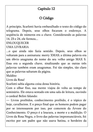 Capítulo 12

                         O Código

A princípio, Scarlotti havia embaralhado o texto do código do
telegrama. Depois, seus olhos focaram o endereço. A
seqüência de números era a chave. Considerando as palavras
14, 23 e 24, ele formou...
ENLOUQUECER
UMA LIVRARIA
...o que ainda não fazia sentido. Depois, seus olhos se
voltaram para a assinatura: merry XMAS; a última palavra era
um óbvio anagrama do nome do seu velho amigo MAX S.
Essa era a segunda chave, sinalizando que as outras três
palavras também eram anagramas. Foi tão simples, tão claro
que as palavras saltaram da página.
Maldito
Livro da Rosa!
Scarlotti sabia alguma coisa dessa história.
Com o olhar fixo, sua mente viajou de volta ao tempo de
seminário. Ele estava sentado em uma sala de leitura, ouvindo
o cardeal Belini falando:
— Livros proibidos, conhecimento proibido, é o tópico de
hoje, cavalheiros. E o preço final que os homens podem pagar
por se interessarem por isso, por comerem da Árvore do
Conhecimento. O preço é a loucura, a morte e a maldição. O
Livro da Rosa Negra, o livro das palavras impronunciáveis, foi
escrito por um padre que não usava batina, o herdeiro da
 