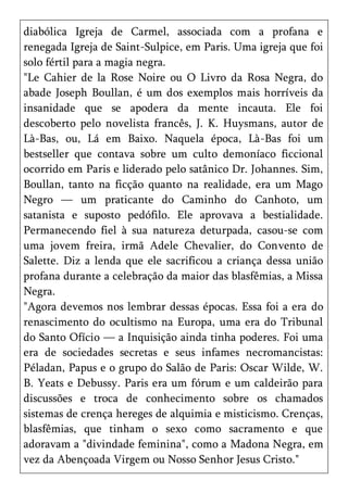 diabólica Igreja de Carmel, associada com a profana e
renegada Igreja de Saint-Sulpice, em Paris. Uma igreja que foi
solo fértil para a magia negra.
"Le Cahier de la Rose Noire ou O Livro da Rosa Negra, do
abade Joseph Boullan, é um dos exemplos mais horríveis da
insanidade que se apodera da mente incauta. Ele foi
descoberto pelo novelista francês, J. K. Huysmans, autor de
Là-Bas, ou, Lá em Baixo. Naquela época, Là-Bas foi um
bestseller que contava sobre um culto demoníaco ficcional
ocorrido em Paris e liderado pelo satânico Dr. Johannes. Sim,
Boullan, tanto na ficção quanto na realidade, era um Mago
Negro — um praticante do Caminho do Canhoto, um
satanista e suposto pedófilo. Ele aprovava a bestialidade.
Permanecendo fiel à sua natureza deturpada, casou-se com
uma jovem freira, irmã Adele Chevalier, do Convento de
Salette. Diz a lenda que ele sacrificou a criança dessa união
profana durante a celebração da maior das blasfêmias, a Missa
Negra.
"Agora devemos nos lembrar dessas épocas. Essa foi a era do
renascimento do ocultismo na Europa, uma era do Tribunal
do Santo Ofício — a Inquisição ainda tinha poderes. Foi uma
era de sociedades secretas e seus infames necromancistas:
Péladan, Papus e o grupo do Salão de Paris: Oscar Wilde, W.
B. Yeats e Debussy. Paris era um fórum e um caldeirão para
discussões e troca de conhecimento sobre os chamados
sistemas de crença hereges de alquimia e misticismo. Crenças,
blasfêmias, que tinham o sexo como sacramento e que
adoravam a "divindade feminina", como a Madona Negra, em
vez da Abençoada Virgem ou Nosso Senhor Jesus Cristo."
 