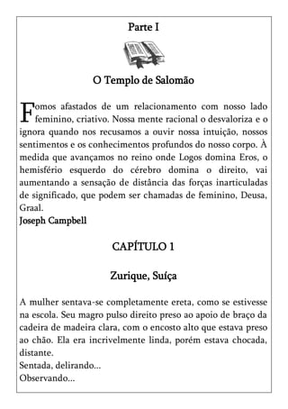 Parte I



                  O Templo de Salomão


F   omos afastados de um relacionamento com nosso lado
    feminino, criativo. Nossa mente racional o desvaloriza e o
ignora quando nos recusamos a ouvir nossa intuição, nossos
sentimentos e os conhecimentos profundos do nosso corpo. À
medida que avançamos no reino onde Logos domina Eros, o
hemisfério esquerdo do cérebro domina o direito, vai
aumentando a sensação de distância das forças inarticuladas
de significado, que podem ser chamadas de feminino, Deusa,
Graal.
Joseph Campbell

                       CAPÍTULO 1

                      Zurique, Suíça

A mulher sentava-se completamente ereta, como se estivesse
na escola. Seu magro pulso direito preso ao apoio de braço da
cadeira de madeira clara, com o encosto alto que estava preso
ao chão. Ela era incrivelmente linda, porém estava chocada,
distante.
Sentada, delirando...
Observando...
 