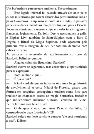 Um burburinho percorreu o ambiente. Ele continuou:
—      Esse legado infernal foi passado através dos anos pelos
cultos misteriosos que foram absorvidos pelos místicos sufis e
pelos Cavaleiros Templários durante as cruzadas, e passados
para irmandades quando os templários fugiram para a Escócia.
Podemos considerar a mesma culpa em relação aos ingleses e
franceses, logicamente. Dr. John Dee, o necromancista galês,
e Eliphas Lévi, também de Saint-Sulpice, com o livro O
Dogma e Ritual da Magia Superior, onde apareceu pela
primeira vez a imagem de seu senhor: um demônio com
cabeça de cabra.
Ao perceber a expressão de atordoamento no rosto de
Scarlotti, Belini perguntou:
—      Alguma coisa não ficou clara, Scarlotti?
Scarlotti estava se segurando, mas aproveitou a oportunidade
para se expressar:
—      Bom, senhor, é que...
—      É que o quê?
—      Não é verdade que os italianos têm uma longa história
de envolvimento? A corte Médici de Florença gastou uma
fortuna em pesquisas, conseguindo eruditos como Pico para
traduzir os chamados textos de magia hermética, trabalhos
que influenciaram inclusive o nosso Leonardo Da Vinci.
Belini fez uma cara feia e disse:
—      Onde quer chegar com isso? Pico, o charlatão, foi
censurado pelo papa Inocêncio VIII!
Scarlotti soltou um leve sorriso e pensou: "ele está mordendo
a isca!". E disse:
 