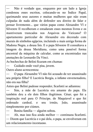—     Não é verdade que, enquanto por um lado a Igreja
condenou esses escritos, colocando-os no Índice Papal,
queimando seus autores e muitas mulheres que não eram
culpadas de nada além de defender seu direito de falar e
pensar livremente... que vários papas como Alexandre VI e
Silvestre II recolheram e estudaram esses mesmos livros e os
mantiveram trancados nos Arquivos do Vaticano? O
apartamento particular de Alexandre era decorado com
murais de símbolos egípcios, incluindo a mais antiga forma de
Madona Negra, a deusa Ísis. E o papa Silvestre II consultava a
imagem da deusa Meridiana, como uma possível forma
ancestral da máquina de calcular, como as encontradas nas
anotações de Leonardo Da Vinci.
As bochechas de Belini ficaram em chamas:
—     Cuidado onde você pisa, jovem.
Outro aluno acrescentou:
—     O papa Alexandre VI não foi acusado de ter assassinado
seu próprio filho? E Lucrécia Borgia, a infame envenenadora,
não era sua filha?
Antes que Belini pudesse responder, Scarlotti se adiantou:
—     Sim, a mãe de Lucrécia era amante do papa. Ela
também deu a ele dois filhos ilegítimos. César, que foi a
inspiração real para O Príncipe, de Maquiavel e que foi
ordenado cardeal, e seu irmão, João, assassinado
simplesmente por ciúmes.
—     Bonita família — alguém soltou.
—     Ah, mas isso fica ainda melhor — continuou Scarlotti.
— Dizem que Lucrécia e o pai dela, o papa, se envolveram em
um relacionamento incestuoso.
 