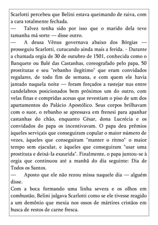 Scarlotti percebeu que Belini estava queimando de raiva, com
a cara totalmente fechada.
—      Talvez tenha sido por isso que o marido dela teve
tamanha má sorte — disse outro.
—      A deusa Vênus governava abaixo dos Bórgias —
prosseguiu Scarlotti, cutucando ainda mais a ferida. - Durante
a chamada orgia de 30 de outubro de 1501, conhecida como o
Banquete ou Balé das Castanhas, coreografado pelo papa, 50
prostitutas e seu "rebanho ilegítimo" que eram convidados
regulares, de todo fim de semana, e com quem ele havia
jantado naquela noite — foram forçados a rastejar nus entre
candelabros posicionados bem próximos um do outro, com
velas finas e compridas acesas que revestiam o piso de um dos
apartamentos do Palácio Apostólico. Seus corpos brilhavam
com o suor, o rebanho se apressava em frenesi para apanhar
castanhas do chão, enquanto César, dona Lucrécia e os
convidados do papa os incentivavam. O papa deu prêmios
àqueles serviçais que conseguiram copular o maior número de
vezes, àqueles que conseguiram "manter o ritmo" o maior
tempo sem ejacular, e àqueles que conseguiram "usar uma
prostituta e deixá-la exaurida". Finalmente, o papa juntou-se à
orgia que continuou até a manhã do dia seguinte: Dia de
Todos os Santos.
—      Aposto que ele não rezou missa naquele dia — alguém
disse.
Com a boca formando uma linha severa e os olhos em
combustão, Belini julgava Scarlotti como se ele tivesse reagido
a um demônio que mexia nos ossos de mártires cristãos em
busca de restos de carne fresca.
 