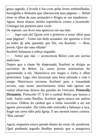 graça sagrada, é levada à lou¬cura pelas letras embaralhadas,
hieróglifos e fórmulas que obscurecem suas páginas — Belini
tirou os olhos de suas anotações e dirigiu-se aos estudantes. -
Agora, meus alunos, minha experiência contra a juventude.
Consegui um presente para vocês.
De repente, um livro rosa apareceu em sua mão.
—      Aqui está ele! Quem será o primeiro a ousar olhar para
suas páginas? - Como um dedo acusador, ele apontou o livro
ao redor da sala, parando, por fim, em Scarlotti. — Bem,
jovem. Quer dar uma olhada?
Scarlotti balançou a cabeça negando.
—      Achei que não — acrescentou Belini com um sorriso
malicioso.
Depois que a classe foi dispensada, Scarlotti se dirigiu ao
escritório de Belini. Lá, outro jovem seminarista foi
apresentado a ele. Marsciocco era magro e tinha o olhar
penetrante. Logo, eles iniciaram uma forte amizade e com o
tempo Marsciocco recrutou Scarlotti para a irmandade
secreta, cujo nome anteriormente tinha sido apenas um
rumor silencioso dentro das paredes do Vaticano. Protocollo
Diciassette, Protocolo-17. E foi o cardeal Belini que lançou a
rede. Assim como Boullan, Scarlotti agora atuava em ordens
secretas. Ordens do cardeal que o tinha instruído a ser um
agente provocador. Ele tinha sido instruído a balançar a isca,
fingir um certo ódio pela Igreja. E seu mentol estava correto.
"Eles caíram!"

Agora, enquanto estava parado diante da caixa, ele ponderou.
Qual profundo segredo Boullan possuía que o assegurava
 