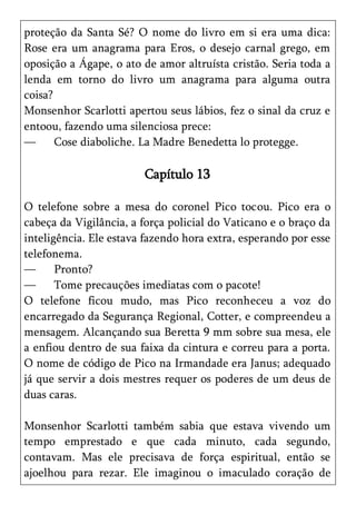 proteção da Santa Sé? O nome do livro em si era uma dica:
Rose era um anagrama para Eros, o desejo carnal grego, em
oposição a Ágape, o ato de amor altruísta cristão. Seria toda a
lenda em torno do livro um anagrama para alguma outra
coisa?
Monsenhor Scarlotti apertou seus lábios, fez o sinal da cruz e
entoou, fazendo uma silenciosa prece:
—      Cose diaboliche. La Madre Benedetta lo protegge.

                        Capítulo 13

O telefone sobre a mesa do coronel Pico tocou. Pico era o
cabeça da Vigilância, a força policial do Vaticano e o braço da
inteligência. Ele estava fazendo hora extra, esperando por esse
telefonema.
—      Pronto?
—      Tome precauções imediatas com o pacote!
O telefone ficou mudo, mas Pico reconheceu a voz do
encarregado da Segurança Regional, Cotter, e compreendeu a
mensagem. Alcançando sua Beretta 9 mm sobre sua mesa, ele
a enfiou dentro de sua faixa da cintura e correu para a porta.
O nome de código de Pico na Irmandade era Janus; adequado
já que servir a dois mestres requer os poderes de um deus de
duas caras.

Monsenhor Scarlotti também sabia que estava vivendo um
tempo emprestado e que cada minuto, cada segundo,
contavam. Mas ele precisava de força espiritual, então se
ajoelhou para rezar. Ele imaginou o imaculado coração de
 