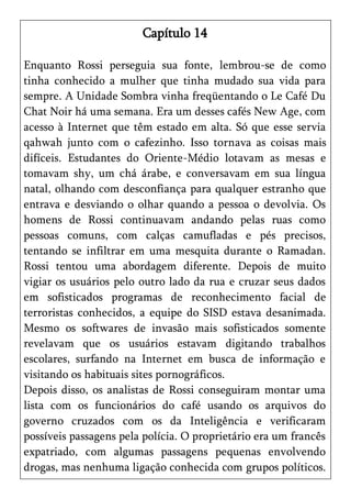 Capítulo 14

Enquanto Rossi perseguia sua fonte, lembrou-se de como
tinha conhecido a mulher que tinha mudado sua vida para
sempre. A Unidade Sombra vinha freqüentando o Le Café Du
Chat Noir há uma semana. Era um desses cafés New Age, com
acesso à Internet que têm estado em alta. Só que esse servia
qahwah junto com o cafezinho. Isso tornava as coisas mais
difíceis. Estudantes do Oriente-Médio lotavam as mesas e
tomavam shy, um chá árabe, e conversavam em sua língua
natal, olhando com desconfiança para qualquer estranho que
entrava e desviando o olhar quando a pessoa o devolvia. Os
homens de Rossi continuavam andando pelas ruas como
pessoas comuns, com calças camufladas e pés precisos,
tentando se infiltrar em uma mesquita durante o Ramadan.
Rossi tentou uma abordagem diferente. Depois de muito
vigiar os usuários pelo outro lado da rua e cruzar seus dados
em sofisticados programas de reconhecimento facial de
terroristas conhecidos, a equipe do SISD estava desanimada.
Mesmo os softwares de invasão mais sofisticados somente
revelavam que os usuários estavam digitando trabalhos
escolares, surfando na Internet em busca de informação e
visitando os habituais sites pornográficos.
Depois disso, os analistas de Rossi conseguiram montar uma
lista com os funcionários do café usando os arquivos do
governo cruzados com os da Inteligência e verificaram
possíveis passagens pela polícia. O proprietário era um francês
expatriado, com algumas passagens pequenas envolvendo
drogas, mas nenhuma ligação conhecida com grupos políticos.
 