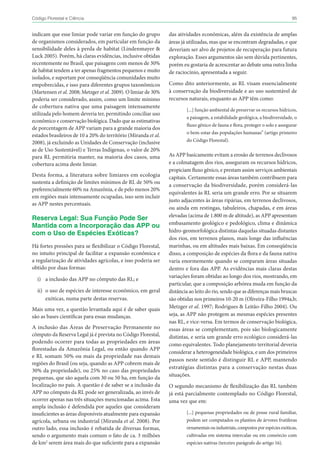 95Código Florestal e Ciência
das atividades econômicas, além da existência de amplas
áreas já utilizadas, mas que se encontram degradadas, e que
deveriam ser alvo de projetos de recuperação para futura
exploração. Esses argumentos são sem dúvida pertinentes,
porém eu gostaria de acrescentar ao debate uma outra linha
de raciocínio, apresentada a seguir.
Como dito anteriormente, as RL visam essencialmente
à conservação da biodiversidade e ao uso sustentável de
recursos naturais, enquanto as APP têm como:
[...] função ambiental de preservar os recursos hídricos,
a paisagem, a estabilidade geológica, a biodiversidade, o
fluxo gênico de fauna e flora, proteger o solo e assegurar
o bem-estar das populações humanas” (artigo primeiro
do Código Florestal).
As APP basicamente evitam a erosão de terrenos declivosos
e a colmatagem dos rios, asseguram os recursos hídricos,
propiciam fluxo gênico, e prestam assim serviços ambientais
capitais. Certamente essas áreas também contribuem para
a conservação da biodiversidade, porém considerá-las
equivalentes às RL seria um grande erro. Por se situarem
justo adjacentes às áreas ripárias, em terrenos declivosos,
ou ainda em restingas, tabuleiros, chapadas, e em áreas
elevadas (acima de 1.800 m de altitude), as APP apresentam
embasamento geológico e pedológico, clima e dinâmica
hidro-geomorfológica distintas daquelas situadas distantes
dos rios, em terrenos planos, mais longe das influências
marinhas, ou em altitudes mais baixas. Em conseqüência
disso, a composição de espécies da flora e da fauna nativa
varia enormemente quando se comparam áreas situadas
dentro e fora das APP. As evidências mais claras destas
variações foram obtidas ao longo dos rios, mostrando, em
particular, que a composição arbórea muda em função da
distância ao leito do rio, sendo que as diferenças mais bruscas
são obtidas nos primeiros 10-20 m (Oliveira-Filho 1994a,b;
Metzger et al. 1997; Rodrigues & Leitão-Filho 2004). Ou
seja, as APP não protegem as mesmas espécies presentes
nas RL, e vice-versa. Em termos de conservação biológica,
essas áreas se complementam, pois são biologicamente
distintas, e seria um grande erro ecológico considerá-las
como equivalentes. Todo planejamento territorial deveria
considerar a heterogeneidade biológica, e um dos primeiros
passos neste sentido é distinguir RL e APP, mantendo
estratégias distintas para a conservação nestas duas
situações.
O segundo mecanismo de flexibilização das RL também
já está parcialmente contemplado no Código Florestal,
uma vez que em:
[...] pequenas propriedades ou de posse rural familiar,
podem ser computados os plantios de árvores frutíferas
ornamentais ou industriais, compostos por espécies exóticas,
cultivadas em sistema intercalar ou em consórcio com
espécies nativas (terceiro parágrafo do artigo 16).
indicam que esse limiar pode variar em função do grupo
de organismos considerados, em particular em função da
sensibilidade deles à perda de habitat (Lindenmayer &
Luck 2005). Porém, há claras evidências, inclusive obtidas
recentemente no Brasil, que paisagens com menos de 30%
de habitat tendem a ter apenas fragmentos pequenos e muito
isolados, e suportam por conseqüência comunidades muito
empobrecidas, e isso para diferentes grupos taxonômicos
(Martensen et al. 2008; Metzger et al. 2009). O limiar de 30%
poderia ser considerado, assim, como um limite mínimo
de cobertura nativa que uma paisagem intensamente
utilizada pelo homem deveria ter, permitindo conciliar uso
econômico e conservação biológica. Dado que as estimativas
de porcentagem de APP variam para a grande maioria dos
estados brasileiros de 10 a 20% do território (Miranda et al.
2008), já excluindo as Unidades de Conservação (inclusive
as de Uso Sustentável) e Terras Indígenas, o valor de 20%
para RL permitiria manter, na maioria dos casos, uma
cobertura acima deste limiar.
Desta forma, a literatura sobre limiares em ecologia
sustenta a definição de limites mínimos de RL de 50% ou
preferencialmente 60% na Amazônia, e de pelo menos 20%
em regiões mais intensamente ocupadas, isso sem incluir
as APP nestes percentuais.
Reserva Legal: Sua Função Pode Ser
Mantida com a Incorporação das APP ou
com o Uso de Espécies Exóticas?
Há fortes pressões para se flexibilizar o Código Florestal,
no intuito principal de facilitar a expansão econômica e
a regularização de atividades agrícolas, e isso poderia ser
obtido por duas formas:
i)	 a inclusão das APP no cômputo das RL; e
ii)	 o uso de espécies de interesse econômico, em geral
exóticas, numa parte destas reservas.
Mais uma vez, a questão levantada aqui é de saber quais
são as bases científicas para essas mudanças.
A inclusão das Áreas de Preservação Permanente no
cômputo da Reserva Legal já é prevista no Código Florestal,
podendo ocorrer para todas as propriedades em áreas
florestadas da Amazônia Legal, ou então quando APP
e RL somam 50% ou mais da propriedade nas demais
regiões do Brasil (ou seja, quando as APP cobrem mais de
30% da propriedade), ou 25% no caso das propriedades
pequenas, que são aquela com 30 ou 50 ha, em função da
localização no país. A questão é de saber se a inclusão da
APP no cômputo da RL pode ser generalizada, ao invés de
ocorrer apenas nas três situações mencionadas acima. Esta
ampla inclusão é defendida por aqueles que consideram
insuficientes as áreas disponíveis atualmente para expansão
agrícola, urbana ou industrial (Miranda et al. 2008). Por
outro lado, essa inclusão é rebatida de diversas formas,
sendo o argumento mais comum o fato de ca. 3 milhões
de km2
serem área mais do que suficiente para a expansão
 