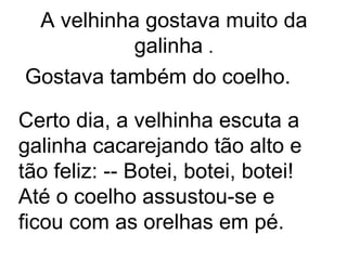 A velhinha gostava muito da
           galinha .
Gostava também do coelho.

Certo dia, a velhinha escuta a
galinha cacarejando tão alto e
tão feliz: -- Botei, botei, botei!
Até o coelho assustou-se e
ficou com as orelhas em pé.
 