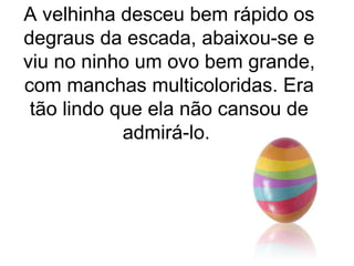 A velhinha desceu bem rápido os
degraus da escada, abaixou-se e
viu no ninho um ovo bem grande,
com manchas multicoloridas. Era
 tão lindo que ela não cansou de
            admirá-lo.
 