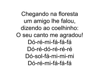 Chegando na floresta
  um amigo lhe falou,
 dizendo ao coelhinho:
O seu canto me agradou!
    Dó-ré-mi-fá-fá-fá
    Dó-ré-dó-ré-ré-ré
   Dó-sol-fá-mi-mi-mi
    Dó-ré-mi-fá-fá-fá
 