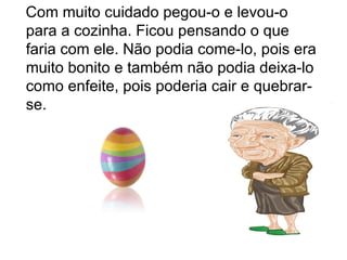 Com muito cuidado pegou-o e levou-o
para a cozinha. Ficou pensando o que
faria com ele. Não podia come-lo, pois era
muito bonito e também não podia deixa-lo
como enfeite, pois poderia cair e quebrar-
se.
 