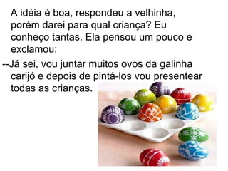 A idéia é boa, respondeu a velhinha,
  porém darei para qual criança? Eu
  conheço tantas. Ela pensou um pouco e
  exclamou:
--Já sei, vou juntar muitos ovos da galinha
  carijó e depois de pintá-los vou presentear
  todas as crianças.
 