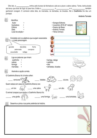 Dito isto, a ______________ entrou pelo buraco da fechadura e pôs-se a picar a cabra cabrez. Tanta, tanta picada
ela levou que teve de fugir cá para fora. Então o ______________, o ______________ e o ______________ também
ganharam coragem. E correram atrás dela, às marradas, às dentadas, às bicadas. Até o Coelhinho lhe deu um
pontapé.
António Torrado
Identifica:
Autor • • Soregra Editores
Ilustradora • • novembro 2016 (8.ª edição)
Editora • • Queluz de Baixo
Data • • António Torrado
Local de edição • • Tânia Clímaco
Completa com os adjetivos que surgem associados
a cada personagem.
Liga as palavras que rimam:
coelhinho • • barriga, rabiga
cabrez • • caldinho
formiga • • três
marradas • • dentadas, bicadas
Assinala a opção correta.
O Coelhinho Branco foi à horta colher:
_____ cenouras. _____ batatas. _____ couves.
Quem estava em casa do Coelhinho Branco era:
_____ um boi. _____ uma cabra. _____ um cão.
O animal corajoso que ajudou o Coelhinho Branco foi:
______ uma girafa. ______ uma formiga. ______ uma borboleta.
Desenha e pinta a tua parte preferida da história.
grande decidida forte
admirado corajoso
assustado rabiga
 