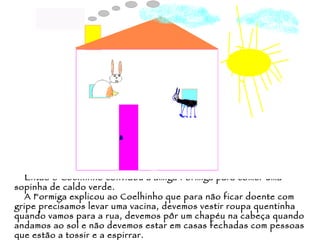 Então o Coelhinho convidou a amiga Formiga para comer uma sopinha de caldo verde. A Formiga explicou ao Coelhinho que para não ficar doente com gripe precisamos levar uma vacina, devemos vestir roupa quentinha quando vamos para a rua, devemos pôr um chapéu na cabeça quando andamos ao sol e não devemos estar em casas fechadas com pessoas que estão a tossir e a espirrar. 