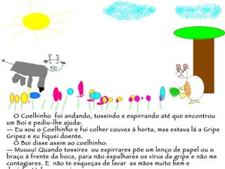 O Coelhinho  foi andando, tossindo e espirrando até que encontrou um Boi e pediu-lhe ajuda: —  Eu sou o Coelhinho e fui colher couves à horta, mas estava lá a Gripe Gripez e eu fiquei doente. O Boi disse assim ao coelhinho: —  Muuuu! Quando tossires  ou espirrares põe um lenço de papel ou o braço à frente da boca, para não espalhares os vírus da gripe e não me contagiares. E  não te esqueças de lavar  as mãos muito bem e desinfectá-las a seguir. 