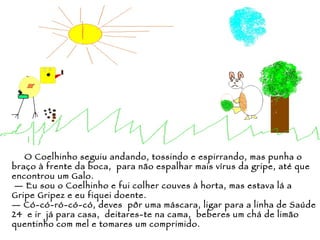 O Coelhinho seguiu andando, tossindo e espirrando, mas punha o braço à frente da boca,  para não espalhar mais vírus da gripe, até que encontrou um Galo. —  Eu sou o Coelhinho e fui colher couves à horta, mas estava lá a Gripe Gripez e eu fiquei doente. —  Có-có-ró-có-có, deves  pôr uma máscara, ligar para a linha de Saúde 24  e ir  já para casa,  deitares-te na cama,  beberes um chá de limão quentinho com mel e tomares um comprimido. 