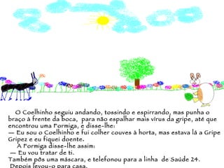 O Coelhinho seguiu andando, tossindo e espirrando, mas punha o braço à frente da boca,  para não espalhar mais vírus da gripe, até que encontrou uma Formiga, e disse-lhe: —  Eu sou o Coelhinho e fui colher couves à horta, mas estava lá a Gripe Gripez e eu fiquei doente . A Formiga disse-lhe assim: —  Eu vou tratar de ti.  Também pôs uma máscara, e telefonou para a linha  de Saúde 24. Depois levou-o para casa. 