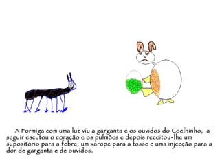 A Formiga com uma luz viu a garganta e os ouvidos do Coelhinho,  a seguir escutou o coração e os pulmões e depois receitou-lhe um supositório para a febre, um xarope para a tosse e uma injecção para a dor de garganta e de ouvidos. 