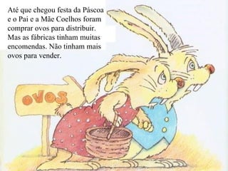 Até que chegou festa da Páscoa e o Pai e a Mãe Coelhos foram comprar ovos para distribuir. Mas as fábricas tinham muitas encomendas. Não tinham mais ovos para vender. 