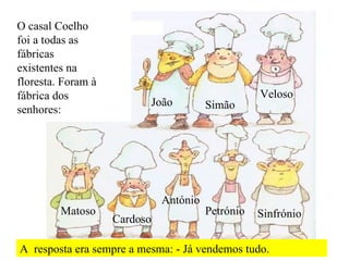 O casal Coelho foi a todas as fábricas existentes na floresta. Foram à fábrica dos senhores: João Simão Veloso Matoso Cardoso António Petrónio Sinfrónio A  resposta era sempre a mesma: - Já vendemos tudo. 