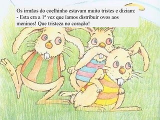 Os irmãos do coelhinho estavam muito tristes e diziam: - Esta era a 1ª vez que íamos distribuir ovos aos meninos! Que tristeza no coração! 