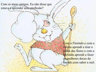 Com os meus amigos. Eu não disse que estava a aprender uma profissão? Com o Florindo e com a Julieta aprendi a tirar o pólen das flores e com a Melinda aprendi a fazer os melhores doces do mundo com sabor a mel. 