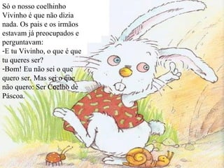 Só o nosso coelhinho Vivinho é que não dizia nada. Os pais e os irmãos estavam já preocupados e perguntavam: E tu Vivinho, o que é que tu queres ser? Bom! Eu não sei o que quero ser. Mas sei o que não quero: Ser Coelho de Páscoa. 