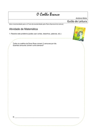 O Coelho Branco
                                                                                          António Mota
                                                                                   Guião de Leitura
(livro recomendado para o 2º ano de escolaridade pelo Plano Nacional de Leitura)


Atividade de Matemática
1- Resolve este problema (podes usar contas, desenhos, palavras, etc.):




     Todos os coelhos da Dona Rosa comem 2 cenouras por dia.
     Quantas cenouras comem numa semana?




     R: _______________________________________________________________________________.
 