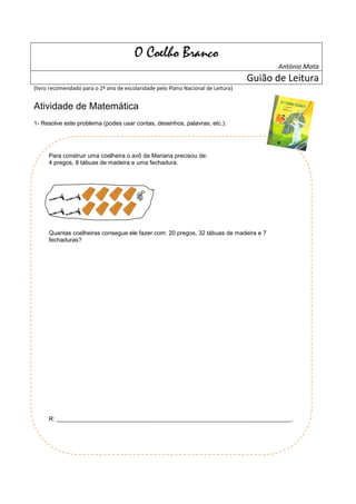 O Coelho Branco
                                                                                          António Mota
                                                                                   Guião de Leitura
(livro recomendado para o 2º ano de escolaridade pelo Plano Nacional de Leitura)


Atividade de Matemática
1- Resolve este problema (podes usar contas, desenhos, palavras, etc.):




      Para construir uma coelheira o avô da Mariana precisou de:
      4 pregos, 8 tábuas de madeira e uma fechadura.




      Quantas coelheiras consegue ele fazer com: 20 pregos, 32 tábuas de madeira e 7
      fechaduras?




      R: _______________________________________________________________________________.
 