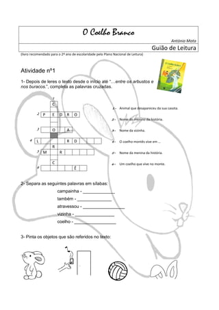O Coelho Branco
                                                                                                António Mota
                                                                                    Guião de Leitura
(livro recomendado para o 2º ano de escolaridade pelo Plano Nacional de Leitura)



Atividade nº1
1- Depois de leres o texto desde o início até “…entre os arbustos e
nos buracos.”, completa as palavras cruzadas.

                    1
                    C
                                                           1-   Animal que desapareceu da sua casota.
          2   P     E    D    R   O
                                                           2-   Nome do menino da história.

          3         O         A                            3-   Nome da vizinha.

     4    L                   R   D                        4-   O coelho montês vive em …
                    R
          5   M          R                                 5-   Nome da menina da história.

                    C                                      6-   Um coelho que vive no monte.
          6                       Ê


2- Separa as seguintes palavras em sílabas:
                        campainha - _____________
                        também - ______________
                        atravessou - _________________
                        vizinha - ________________
                        coelho - _________________


3- Pinta os objetos que são referidos no texto:
 