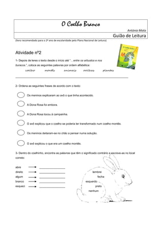 O Coelho Branco
                                                                                           António Mota
                                                                                    Guião de Leitura
(livro recomendado para o 2º ano de escolaridade pelo Plano Nacional de Leitura)



Atividade nº2
1- Depois de leres o texto desde o início até “…entre os arbustos e nos
buracos.”, coloca as seguintes palavras por ordem alfabética:
           coelho        montês           animais          orelhas            plantas

__________________________________________________________________________


2- Ordena as seguintes frases de acordo com o texto:


            Os meninos explicaram ao avô o que tinha acontecido.


            A Dona Rosa foi embora.


            A Dona Rosa tocou à campainha.


            O avô explicou que o coelho se poderia ter transformado num coelho montês.


            Os meninos deitaram-se no chão a pensar numa solução.


            O avô explicou o que era um coelho montês.


3- Dentro do coelhinho, encontra as palavras que têm o significado contrário e escreve-as no local
correto:


abre                 _________________
direito              _________________                             lembrei
algum                _________________                                  fecha
branco               _________________                       esquerdo
esqueci              _________________                                preto
                                                                nenhum
 