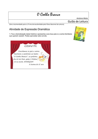 O Coelho Branco
                                                                                          António Mota
                                                                                   Guião de Leitura
(livro recomendado para o 2º ano de escolaridade pelo Plano Nacional de Leitura)


Atividade de Expressão Dramática
1- Faz a dramatização desta história e apresenta-a aos teus pais e a outros familiares
que queiram assistir. Podes aproveitar este convite.




                      CONVITE

             Convidamos os pais e outros
      familiares a assistirem ao teatro
      “O Coelho Branco”, no próximo
      dia 24 de Maio, pelas 17h30m
      cá na escola. APAREÇAM!
                             A turma do 2º ano
 