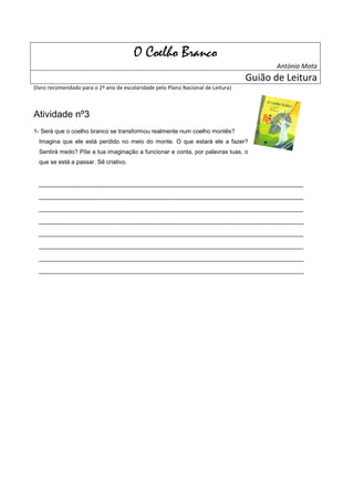 O Coelho Branco
                                                                                          António Mota
                                                                                   Guião de Leitura
(livro recomendado para o 2º ano de escolaridade pelo Plano Nacional de Leitura)



Atividade nº3
1- Será que o coelho branco se transformou realmente num coelho montês?
  Imagina que ele está perdido no meio do monte. O que estará ele a fazer?
  Sentirá medo? Põe a tua imaginação a funcionar e conta, por palavras tuas, o
  que se está a passar. Sê criativo.


  ______________________________________________________________
  ______________________________________________________________
  ______________________________________________________________
  ______________________________________________________________
  ______________________________________________________________
  ______________________________________________________________
  ______________________________________________________________
  ______________________________________________________________
 